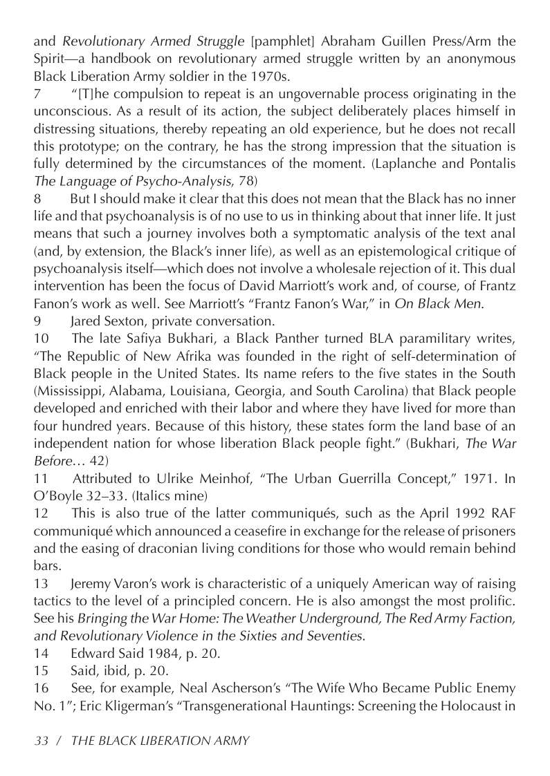 and Revolutionary Armed Struggle [pamphlet] Abraham Guillen Press/Arm the Spirit—a handbook on revolutionary armed struggle written by an anonymous Black Liberation Army soldier in the 1970s.  7 “[T]he compulsion to repeat is an ungovernable process originating in the unconscious. As a result of its action, the subject deliberately places himself in distressing situations, thereby repeating an old experience, but he does not recall this prototype; on the contrary, he has the strong impression that the situation is fully determined by the circumstances of the moment. (Laplanche and Pontalis The Language of Psycho-Analysis, 78)  8 But I should make it clear that this does not mean that the Black has no inner life and that psychoanalysis is of no use to us in thinking about that inner life. It just means that such a journey involves both a symptomatic analysis of the text anal (and, by extension, the Black’s inner life), as well as an epistemological critique of psychoanalysis itself—which does not involve a wholesale rejection of it. This dual intervention has been the focus of David Marriott’s work and, of course, of Frantz Fanon’s work as well. See Marriott’s “Frantz Fanon’s War,” in On Black Men.  9 Jared Sexton, private conversation.  10 The late Safiya Bukhari, a Black Panther turned BLA paramilitary writes, “The Republic of New Afrika was founded in the right of self-determination of Black people in the United States. Its name refers to the five states in the South (Mississippi, Alabama, Louisiana, Georgia, and South Carolina) that Black people developed and enriched with their labor and where they have lived for more than four hundred years. Because of this history, these states form the land base of an independent nation for whose liberation Black people fight.” (Bukhari, The War Before... 42)  11 Attributed to Ulrike Meinhof, “The Urban Guerrilla Concept,” 1971. In O’Boyle 32-33. (Italics mine)  12 This is also true of the latter communiqués, such as the April 1992 RAF communiqué which announced a ceasefire in exchange for the release of prisoners and the easing of draconian living conditions for those who would remain behind bars.  13 Jeremy Varon’s work is characteristic of a uniquely American way of raising tactics to the level of a principled concern. He is also amongst the most prolific. See his Bringing the War Home: The Weather Underground, The Red Army Faction, and Revolutionary Violence in the Sixties and Seventies.  14 Edward Said 1984, p. 20.  15 Said, ibid, p. 20.  16 See, for example, Neal Ascherson’s “The Wife Who Became Public Enemy No. 17; Eric Kligerman’s “Transgenerational Hauntings: Screening the Holocaust in  33 / THE BLACK LIBERATION ARMY 